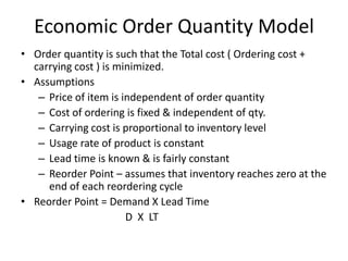 Economic Order Quantity Model
• Order quantity is such that the Total cost ( Ordering cost +
carrying cost ) is minimized.
• Assumptions
– Price of item is independent of order quantity
– Cost of ordering is fixed & independent of qty.
– Carrying cost is proportional to inventory level
– Usage rate of product is constant
– Lead time is known & is fairly constant
– Reorder Point – assumes that inventory reaches zero at the
end of each reordering cycle
• Reorder Point = Demand X Lead Time
D X LT

 