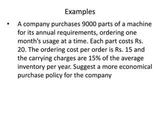 Examples
•

A company purchases 9000 parts of a machine
for its annual requirements, ordering one
month’s usage at a time. Each part costs Rs.
20. The ordering cost per order is Rs. 15 and
the carrying charges are 15% of the average
inventory per year. Suggest a more economical
purchase policy for the company

 