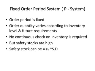 Fixed Order Period System ( P - System)
• Order period is fixed
• Order quantity varies according to inventory
level & future requirements
• No continuous check on Inventory is required
• But safety stocks are high
• Safety stock can be = z *S.D.
SL

 