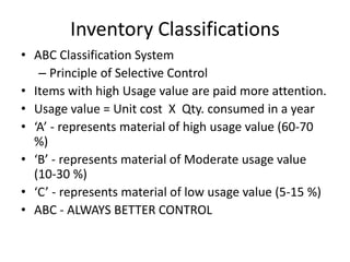 Inventory Classifications
• ABC Classification System
– Principle of Selective Control
• Items with high Usage value are paid more attention.
• Usage value = Unit cost X Qty. consumed in a year
• ‘A’ - represents material of high usage value (60-70
%)
• ‘B’ - represents material of Moderate usage value
(10-30 %)
• ‘C’ - represents material of low usage value (5-15 %)
• ABC - ALWAYS BETTER CONTROL

 