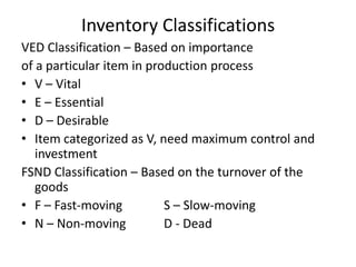Inventory Classifications
VED Classification – Based on importance
of a particular item in production process
• V – Vital
• E – Essential
• D – Desirable
• Item categorized as V, need maximum control and
investment
FSND Classification – Based on the turnover of the
goods
• F – Fast-moving
S – Slow-moving
• N – Non-moving
D - Dead

 