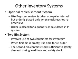 Other Inventory Systems
• Optional replenishment System
– Like P-system review is taken at regular interval
but order is placed only when stock reaches reorder level
– Order is placed for a quantity as calculated in Psystem

• Two Bin System
– Involves use of two containers for inventory
– When first bin is empty, it is time for re-order
– The second bin contains stock sufficient to satisfy
demand during lead time and safety stock

 