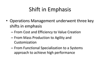 Shift in Emphasis
• Operations Management underwent three key
shifts in emphasis
– From Cost and Efficiency to Value Creation
– From Mass Production to Agility and
Customization
– From Functional Specialization to a Systems
approach to achieve high performance

 