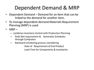 Dependent Demand & MRP
• Dependent Demand – Demand for an Item that can be
linked to the demand for another item.
• To manage dependent demand Materials Requirement
Planning (MRP) is used
• MRP –
– combines Inventory Control with Production Planning
– finds Net requirement & Generates Schedules
through Computers
– Backward scheduling process considering
Date of Requirement of End Product
Lead Time for Components & inventories

 