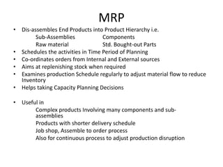 MRP
• Dis-assembles End Products into Product Hierarchy i.e.
Sub-Assemblies
Components
Raw material
Std. Bought-out Parts
• Schedules the activities in Time Period of Planning
• Co-ordinates orders from Internal and External sources
• Aims at replenishing stock when required
• Examines production Schedule regularly to adjust material flow to reduce
Inventory
• Helps taking Capacity Planning Decisions
• Useful in
Complex products Involving many components and subassemblies
Products with shorter delivery schedule
Job shop, Assemble to order process
Also for continuous process to adjust production disruption

 