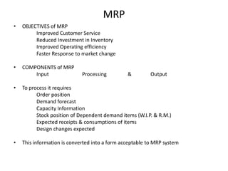 MRP
•

OBJECTIVES of MRP
Improved Customer Service
Reduced Investment in Inventory
Improved Operating efficiency
Faster Response to market change

•

COMPONENTS of MRP
Input

Processing

&

Output

•

To process it requires
Order position
Demand forecast
Capacity Information
Stock position of Dependent demand items (W.I.P. & R.M.)
Expected receipts & consumptions of items
Design changes expected

•

This information is converted into a form acceptable to MRP system

 