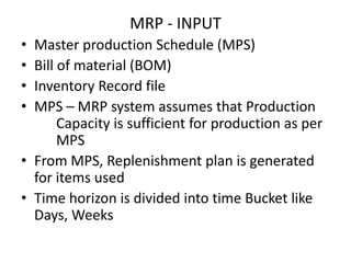 MRP - INPUT
•
•
•
•

Master production Schedule (MPS)
Bill of material (BOM)
Inventory Record file
MPS – MRP system assumes that Production
Capacity is sufficient for production as per
MPS
• From MPS, Replenishment plan is generated
for items used
• Time horizon is divided into time Bucket like
Days, Weeks

 