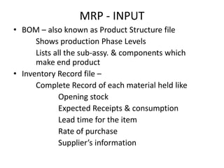 MRP - INPUT
• BOM – also known as Product Structure file
Shows production Phase Levels
Lists all the sub-assy. & components which
make end product
• Inventory Record file –
Complete Record of each material held like
Opening stock
Expected Receipts & consumption
Lead time for the item
Rate of purchase
Supplier’s information

 