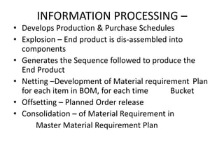 INFORMATION PROCESSING –

• Develops Production & Purchase Schedules
• Explosion – End product is dis-assembled into
components
• Generates the Sequence followed to produce the
End Product
• Netting –Development of Material requirement Plan
for each item in BOM, for each time
Bucket
• Offsetting – Planned Order release
• Consolidation – of Material Requirement in
Master Material Requirement Plan

 