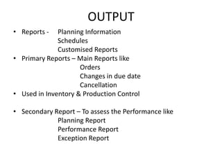 OUTPUT
• Reports -

Planning Information
Schedules
Customised Reports
• Primary Reports – Main Reports like
Orders
Changes in due date
Cancellation
• Used in Inventory & Production Control
• Secondary Report – To assess the Performance like
Planning Report
Performance Report
Exception Report

 