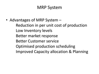 MRP System
• Advantages of MRP System –
Reduction in per unit cost of production
Low Inventory levels
Better market response
Better Customer service
Optimised production scheduling
Improved Capacity allocation & Planning

 