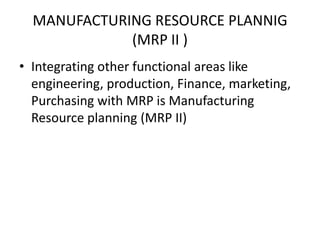 MANUFACTURING RESOURCE PLANNIG
(MRP II )
• Integrating other functional areas like
engineering, production, Finance, marketing,
Purchasing with MRP is Manufacturing
Resource planning (MRP II)

 
