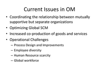 Current Issues in OM
• Coordinating the relationship between mutually
supportive but separate organizations
• Optimizing Global SCM
• Increased co-production of goods and services
• Operational Challenges
–
–
–
–

Process Design and Improvements
Employee diversity
Human Resource scarcity
Global workforce

 