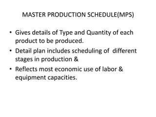 MASTER PRODUCTION SCHEDULE(MPS)
• Gives details of Type and Quantity of each
product to be produced.
• Detail plan includes scheduling of different
stages in production &
• Reflects most economic use of labor &
equipment capacities.

 