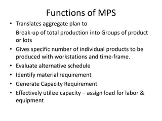 Functions of MPS
• Translates aggregate plan to
Break-up of total production into Groups of product
or lots
• Gives specific number of individual products to be
produced with workstations and time-frame.
• Evaluate alternative schedule
• Identify material requirement
• Generate Capacity Requirement
• Effectively utilize capacity – assign load for labor &
equipment

 