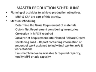 MASTER PRODUCTION SCHEDULING
•
•
•

Planning of activities to achieve production objectives.
MRP & CRP are part of this activity.
Steps in scheduling –
Determine the Gross Requirement of materials
Obtain Net Requirement considering inventories
Correction in MPS if required
Convert Net Requirement into Planned Release Orders
Developing Load – Report containing information on
amount of work assigned to individual worker, m/c &
work-stations
If mismatch between available & required capacity,
modify MPS or add capacity.

 