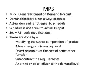 •
•
•
•
•
•

MPS
MPS is generally based on Demand forecast.
Demand forecast is not always accurate.
Actual demand is not equal to schedule
Schedule is not equal to Actual Output
So, MPS needs modifications.
These are done by –
Modifying the size or composition of product
Allow changes in inventory level
Divert resources at the cost of some other
function
Sub-contract the requirements
Alter the price to influence the demand level

 