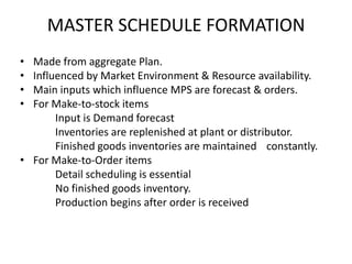 MASTER SCHEDULE FORMATION
•
•
•
•

Made from aggregate Plan.
Influenced by Market Environment & Resource availability.
Main inputs which influence MPS are forecast & orders.
For Make-to-stock items
Input is Demand forecast
Inventories are replenished at plant or distributor.
Finished goods inventories are maintained constantly.
• For Make-to-Order items
Detail scheduling is essential
No finished goods inventory.
Production begins after order is received

 