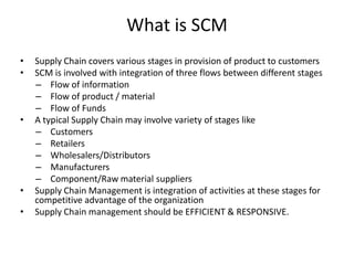What is SCM
•
•

•

•
•

Supply Chain covers various stages in provision of product to customers
SCM is involved with integration of three flows between different stages
– Flow of information
– Flow of product / material
– Flow of Funds
A typical Supply Chain may involve variety of stages like
– Customers
– Retailers
– Wholesalers/Distributors
– Manufacturers
– Component/Raw material suppliers
Supply Chain Management is integration of activities at these stages for
competitive advantage of the organization
Supply Chain management should be EFFICIENT & RESPONSIVE.

 