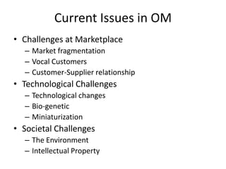 Current Issues in OM
• Challenges at Marketplace
– Market fragmentation
– Vocal Customers
– Customer-Supplier relationship

• Technological Challenges
– Technological changes
– Bio-genetic
– Miniaturization

• Societal Challenges
– The Environment
– Intellectual Property

 