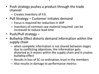 .

• Push strategy pushes a product through the trade
channel
– Creates inventory of F.G.

• Pull Strategy – Customer initiates demand
– Focus is required for reduction in WIP
– Inventory of common raw material required. can be
increased to reduce lead time

• Push/Pull strategy –
• Bullwhip Effect distorts demand information within the
supply chain
– when complete information is not shared between stages
due to conflicting objectives, the information gets
distorted as it moves within the supply chain and it creates
bullwhip effect
– Results in loss of SC co-ordination, trust in the members
– Also results in damage to performance metrics

 