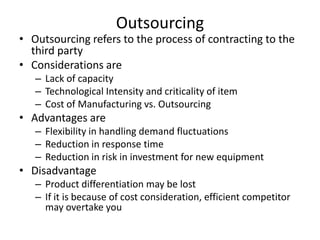 Outsourcing

• Outsourcing refers to the process of contracting to the
third party
• Considerations are
– Lack of capacity
– Technological Intensity and criticality of item
– Cost of Manufacturing vs. Outsourcing

• Advantages are
– Flexibility in handling demand fluctuations
– Reduction in response time
– Reduction in risk in investment for new equipment

• Disadvantage
– Product differentiation may be lost
– If it is because of cost consideration, efficient competitor
may overtake you

 