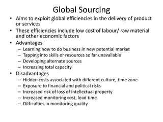 Global Sourcing
• Aims to exploit global efficiencies in the delivery of product
or services
• These efficiencies include low cost of labour/ raw material
and other economic factors
• Advantages
–
–
–
–

Learning how to do business in new potential market
Tapping into skills or resources so far unavailable
Developing alternate sources
Increasing total capacity

• Disadvantages
–
–
–
–
–

Hidden costs associated with different culture, time zone
Exposure to financial and political risks
Increased risk of loss of intellectual property
Increased monitoring cost, lead time
Difficulties in monitoring quality

 