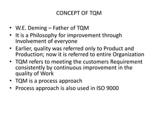 CONCEPT OF TQM

• W.E. Deming – Father of TQM
• It is a Philosophy for improvement through
Involvement of everyone
• Earlier, quality was referred only to Product and
Production; now it is referred to entire Organization
• TQM refers to meeting the customers Requirement
consistently by continuous improvement in the
quality of Work
• TQM is a process approach
• Process approach is also used in ISO 9000

 