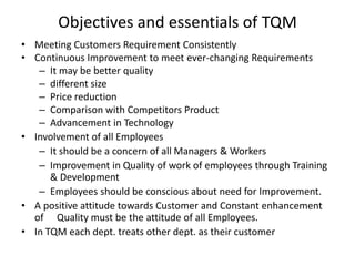 Objectives and essentials of TQM
• Meeting Customers Requirement Consistently
• Continuous Improvement to meet ever-changing Requirements
– It may be better quality
– different size
– Price reduction
– Comparison with Competitors Product
– Advancement in Technology
• Involvement of all Employees
– It should be a concern of all Managers & Workers
– Improvement in Quality of work of employees through Training
& Development
– Employees should be conscious about need for Improvement.
• A positive attitude towards Customer and Constant enhancement
of Quality must be the attitude of all Employees.
• In TQM each dept. treats other dept. as their customer

 