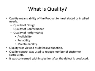 What is Quality?
• Quality means ability of the Product to meet stated or implied
needs.
– Quality of Design
– Quality of Conformance
– Quality of Performance
• Availability
• Reliability
• Maintainability
• Quality was viewed as defensive function.
• Quality control was used to reduce number of customer
complaints.
• It was concerned with inspection after the defect is produced.

 