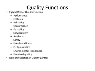 Quality Functions

• Eight different Quality Function
– Performance
– Features
– Reliability
– Conformance
– Durability
– Serviceability
– Aesthetics
– Safety
– User-friendliness
– Customizability
– Environmental friendliness
– Perceived quality
• Role of Inspection in Quality Control

 