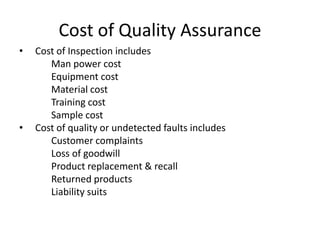 Cost of Quality Assurance
•

•

Cost of Inspection includes
Man power cost
Equipment cost
Material cost
Training cost
Sample cost
Cost of quality or undetected faults includes
Customer complaints
Loss of goodwill
Product replacement & recall
Returned products
Liability suits

 