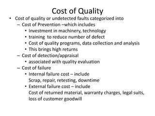 Cost of Quality

• Cost of quality or undetected faults categorized into
– Cost of Prevention –which includes
• Investment in machinery, technology
• training to reduce number of defect
• Cost of quality programs, data collection and analysis
• This brings high returns
– Cost of detection/appraisal
• associated with quality evaluation
– Cost of failure
• Internal failure cost – include
Scrap, repair, retesting, downtime
• External failure cost – include
Cost of returned material, warranty charges, legal suits,
loss of customer goodwill

 