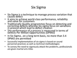 Six Sigma
• Six Sigma is a technique to manage process variation that
causes defect
• It aims to achieve world-class performance, reliability
and value for customers
• Traditionally Quality programmes focus on detecting and
correcting defects whereas Six sigma focus on variations
in process which lead to defect creation
• The performance of a process is measured in terms of
Defects Per Million Opportunities (DPMO)
• In Six Sigma , on a long term basis, no more than 3.4
DPMO are permitted
• Successful implementation of six sigma is based on sound
personnel practices as well as technical methodologies
• To convey the need to vigorously attack the problems, professionals
are given martial arts titles

 