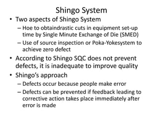 Shingo System

• Two aspects of Shingo System

– Hoe to obtaindrastic cuts in equipment set-up
time by Single Minute Exchange of Die (SMED)
– Use of source inspection or Poka-Yokesystem to
achieve zero defect

• According to Shingo SQC does not prevent
defects, it is inadequate to improve quality
• Shingo’s approach
– Defects occur because people make error
– Defects can be prevented if feedback leading to
corrective action takes place immediately after
error is made

 