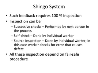 Shingo System
• Such feedback requires 100 % inspection
• Inspection can be
– Successive checks – Performed by next person in
the process
– Self-check – Done by individual worker
– Source Inspection – Done by individual worker; in
this case worker checks for error that causes
defect

• All these inspection depend on fail-safe
procedure

 