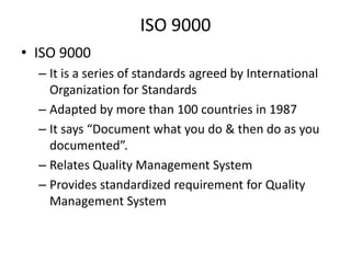 ISO 9000
• ISO 9000
– It is a series of standards agreed by International
Organization for Standards
– Adapted by more than 100 countries in 1987
– It says “Document what you do & then do as you
documented”.
– Relates Quality Management System
– Provides standardized requirement for Quality
Management System

 