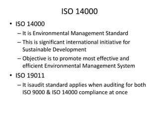 ISO 14000
• ISO 14000
– It is Environmental Management Standard
– This is significant international initiative for
Sustainable Development
– Objective is to promote most effective and
efficient Environmental Management System

• ISO 19011
– It isaudit standard applies when auditing for both
ISO 9000 & ISO 14000 compliance at once

 