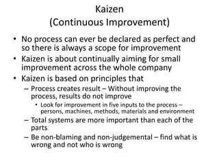Kaizen
(Continuous Improvement)
• No process can ever be declared as perfect and
so there is always a scope for improvement
• Kaizen is about continually aiming for small
improvement across the whole company
• Kaizen is based on principles that
– Process creates result – Without improving the
process, results do not improve
• Look for improvement in five inputs to the process –
persons, machines, methods, materials and environment

– Total systems are more important than each of the
parts
– Be non-blaming and non-judgemental – find what is
wrong and not who is wrong

 