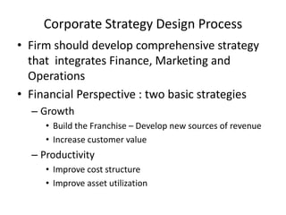 Corporate Strategy Design Process
• Firm should develop comprehensive strategy
that integrates Finance, Marketing and
Operations
• Financial Perspective : two basic strategies
– Growth
• Build the Franchise – Develop new sources of revenue
• Increase customer value

– Productivity
• Improve cost structure
• Improve asset utilization

 
