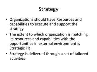 Strategy
• Organizations should have Resources and
capabilities to execute and support the
strategy
• The extent to which organization is matching
its resources and capabilities with the
opportunities in external environment is
Strategic Fit
• Strategy is delivered through a set of tailored
activities

 