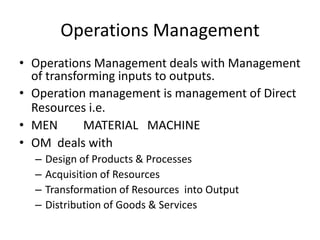 Operations Management
• Operations Management deals with Management
of transforming inputs to outputs.
• Operation management is management of Direct
Resources i.e.
• MEN
MATERIAL MACHINE
• OM deals with
–
–
–
–

Design of Products & Processes
Acquisition of Resources
Transformation of Resources into Output
Distribution of Goods & Services

 