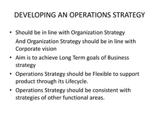 DEVELOPING AN OPERATIONS STRATEGY
• Should be in line with Organization Strategy
And Organization Strategy should be in line with
Corporate vision
• Aim is to achieve Long Term goals of Business
strategy
• Operations Strategy should be Flexible to support
product through its Lifecycle.
• Operations Strategy should be consistent with
strategies of other functional areas.

 