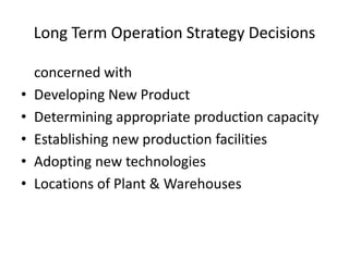Long Term Operation Strategy Decisions
•
•
•
•
•

concerned with
Developing New Product
Determining appropriate production capacity
Establishing new production facilities
Adopting new technologies
Locations of Plant & Warehouses

 