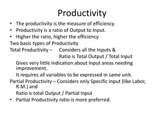 Productivity
• The productivity is the measure of efficiency.
• Productivity is a ratio of Output to Input.
• Higher the ratio, higher the efficiency
Two basic types of Productivity
Total Productivity – Considers all the Inputs &
Ratio is Total Output / Total Input
Gives very little indication about Input areas needing
improvement.
It requires all variables to be expressed in same unit.
Partial Productivity – Considers only Specific Input (like Labor,
R.M.) and
Ratio is total Output / Partial Input
• Partial Productivity ratio is more preferred.

 