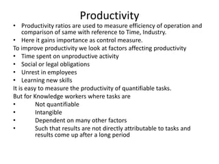 Productivity

• Productivity ratios are used to measure efficiency of operation and
comparison of same with reference to Time, Industry.
• Here it gains importance as control measure.
To improve productivity we look at factors affecting productivity
• Time spent on unproductive activity
• Social or legal obligations
• Unrest in employees
• Learning new skills
It is easy to measure the productivity of quantifiable tasks.
But for Knowledge workers where tasks are
•
Not quantifiable
•
Intangible
•
Dependent on many other factors
•
Such that results are not directly attributable to tasks and
results come up after a long period

 