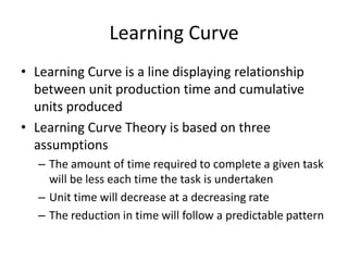 Learning Curve
• Learning Curve is a line displaying relationship
between unit production time and cumulative
units produced
• Learning Curve Theory is based on three
assumptions
– The amount of time required to complete a given task
will be less each time the task is undertaken
– Unit time will decrease at a decreasing rate
– The reduction in time will follow a predictable pattern

 