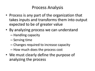Process Analysis
• Process is any part of the organization that
takes inputs and transforms them into output
expected to be of greater value
• By analyzing process we can understand
– Handling capacity
– Serving time
– Changes required to increase capacity
– How much does the process cost

• We must clearly define the purpose of
analyzing the process

 