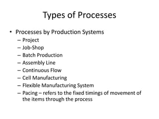Types of Processes
• Processes by Production Systems
–
–
–
–
–
–
–
–

Project
Job-Shop
Batch Production
Assembly Line
Continuous Flow
Cell Manufacturing
Flexible Manufacturing System
Pacing – refers to the fixed timings of movement of
the items through the process

 