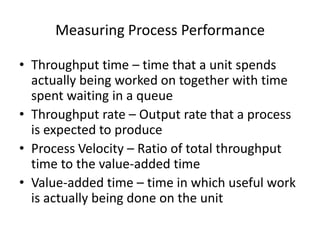 Measuring Process Performance
• Throughput time – time that a unit spends
actually being worked on together with time
spent waiting in a queue
• Throughput rate – Output rate that a process
is expected to produce
• Process Velocity – Ratio of total throughput
time to the value-added time
• Value-added time – time in which useful work
is actually being done on the unit

 